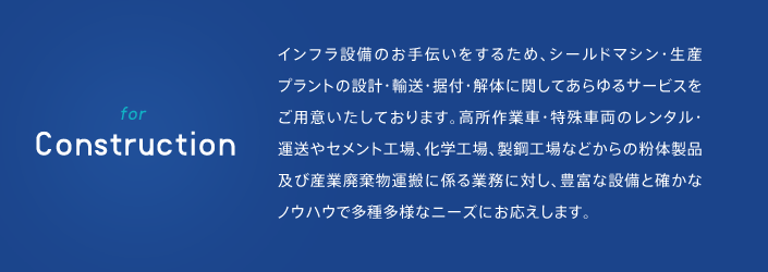 インフラ設備のお手伝いをするため、シールドマシン・生産プラントの設計・輸送・据付・解体に関してあらゆるサービスをご用意いたしております。高所作業車・特殊車両のレンタル・運送やセメント工場、化学工場、製鋼工場などからの粉体製品及び産業廃棄物運搬に係る業務に対し、豊富な設備と確かなノウハウで多種多様なニーズにお応えします。