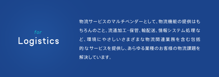 for Logistics 物流サービスのマルチベンダーとして、物流昨日の提供はもちろんのこと、流通加工・保管、輸配送、情報システム処理など、環境にやさしいさまざまな物流関連業務を含む包括的なサービスを提供し、あらゆる業種のお客様の物流課題を解決しています。