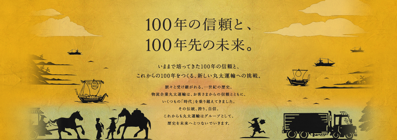 100年の信頼と、100年先の未来。いままで培ってきた100年の信頼と、これからの100年をつくる、新しい丸太運輸への挑戦。脈々と受け継がれる、一世紀の歴史。物流企業丸太運輸は、お客さまからの信頼とともに、いくつもの「時代」を乗り越えてきました。その伝統、誇り、自信。これからも丸太運輸はグループとして、
歴史を未来へとつないでいきます。