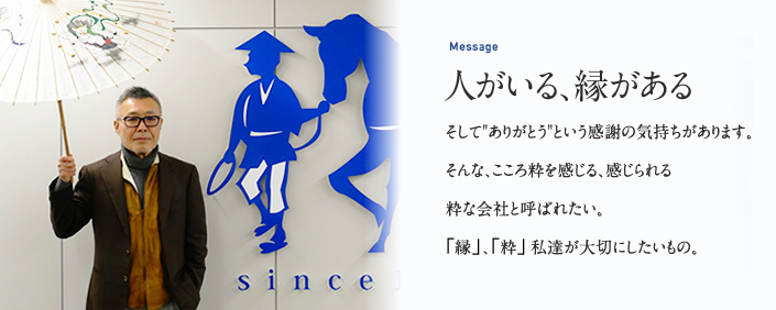 Message 人がいる、縁がある そして"ありがとう"という感謝の気持ちがあります。そんな、こころ粋を感じる、感じられる粋な会社と呼ばれたい。縁、粋私達が大切にしたいもの。