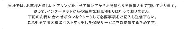 当社では、お客様と詳しいヒアリングをさせて頂いてからお見積もりを提供させて頂いております。
従って、インターネットからの簡単なお見積もりは行っておりません。
下記のお問い合わせボタンをクリックして必要事項をご記入し送信下さい。
これも全てお客様にベストマッチした保険サービスをご提供するためです。