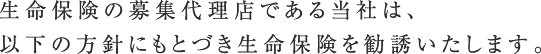 生命保険の募集代理店である当社は、
以下の方針にもとづき生命保険を勧誘いたします。